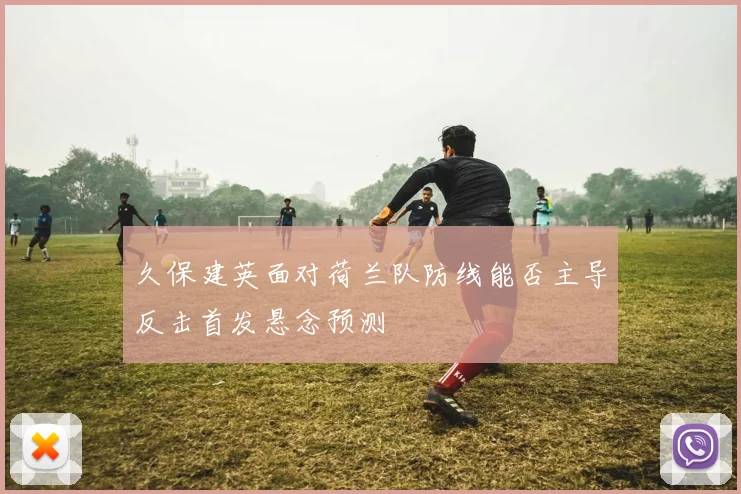 久保建英面对荷兰队防线能否主导反击首发悬念预测