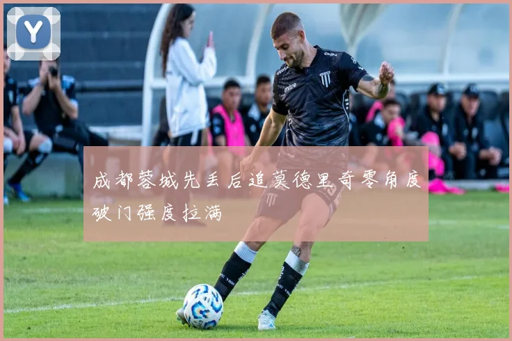 成都蓉城先丢后追莫德里奇零角度破门强度拉满
