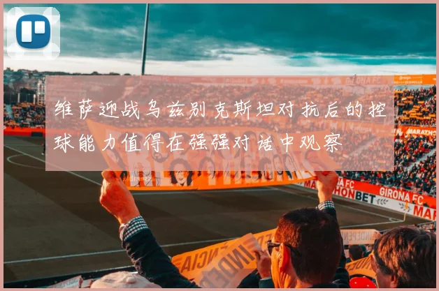 维萨迎战乌兹别克斯坦对抗后的控球能力值得在强强对话中观察
