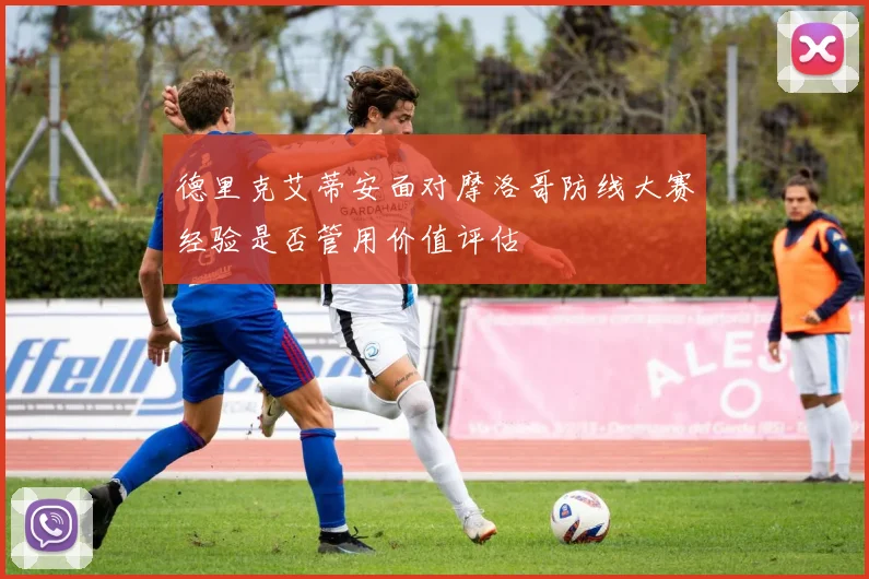 德里克艾蒂安面对摩洛哥防线大赛经验是否管用价值评估