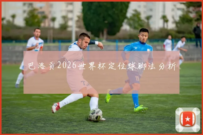 巴洛贡2026世界杯定位球脚法分析