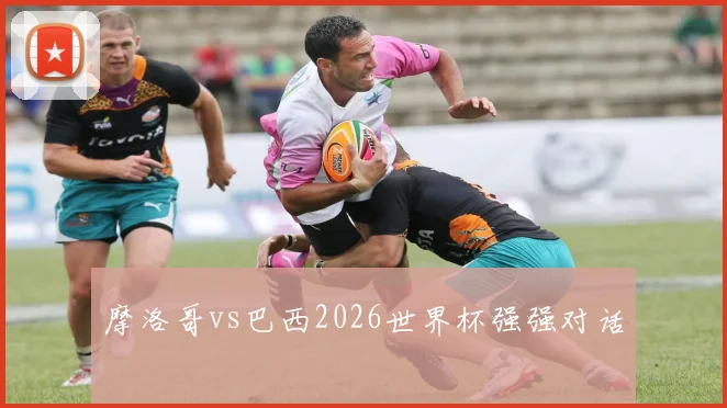 摩洛哥vs巴西2026世界杯强强对话
