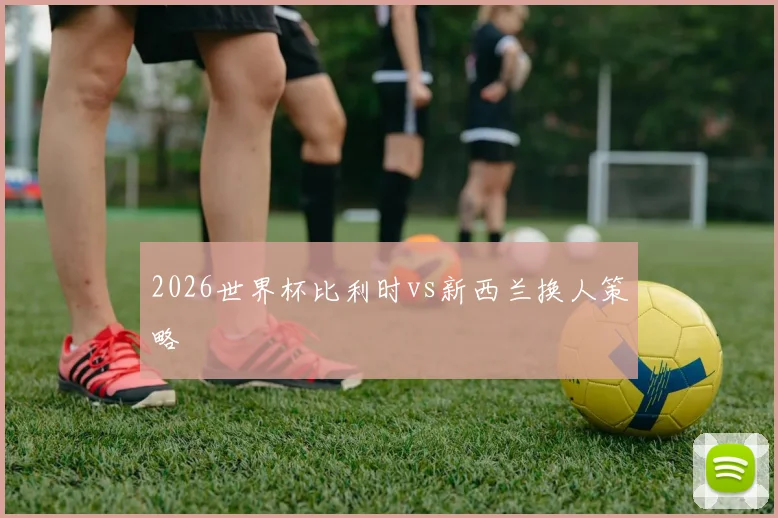 2026世界杯比利时vs新西兰换人策略