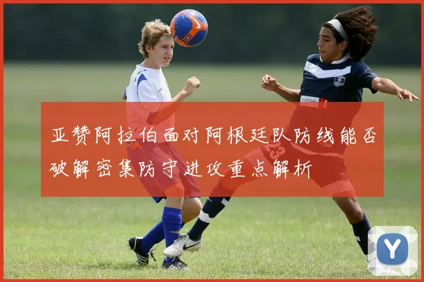 亚赞阿拉伯面对阿根廷队防线能否破解密集防守进攻重点解析