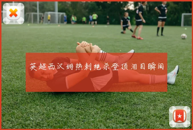 英超西汉姆热刺绝杀登顶泪目瞬间