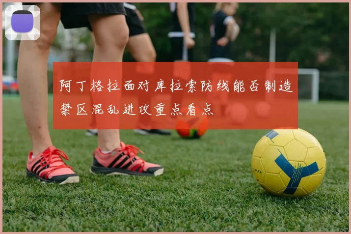 阿丁格拉面对库拉索防线能否制造禁区混乱进攻重点看点