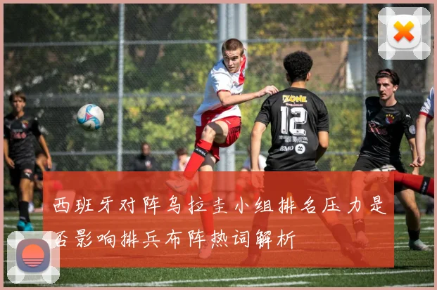 西班牙对阵乌拉圭小组排名压力是否影响排兵布阵热词解析