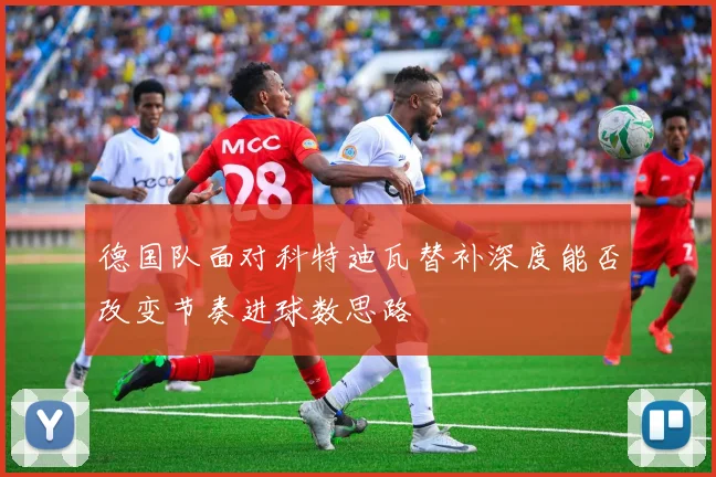 德国队面对科特迪瓦替补深度能否改变节奏进球数思路