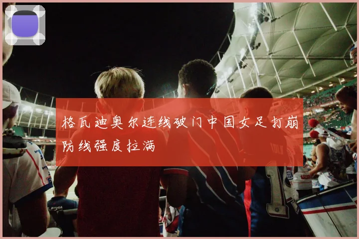 格瓦迪奥尔连线破门中国女足打崩防线强度拉满