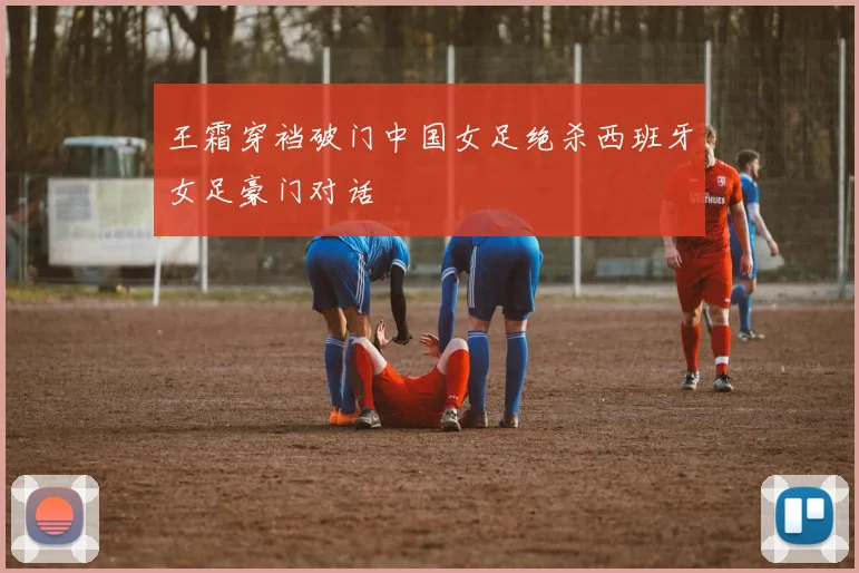 王霜穿裆破门中国女足绝杀西班牙女足豪门对话