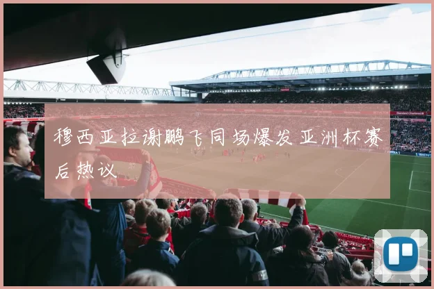 穆西亚拉谢鹏飞同场爆发亚洲杯赛后热议