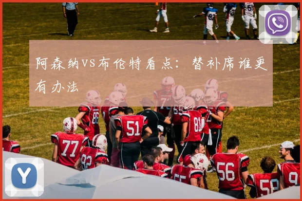 阿森纳vs布伦特看点：替补席谁更有办法