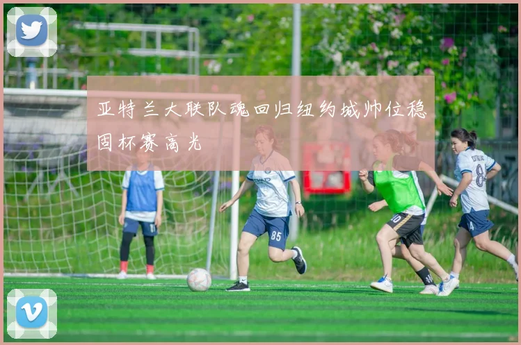亚特兰大联队魂回归纽约城帅位稳固杯赛高光