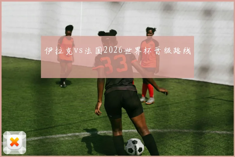 伊拉克vs法国2026世界杯晋级路线