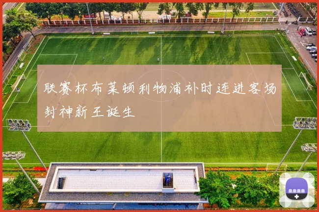 联赛杯布莱顿利物浦补时连进客场封神新王诞生