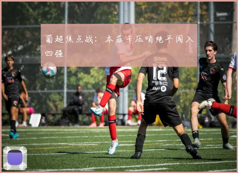 葡超焦点战：本菲卡压哨绝平闯入四强