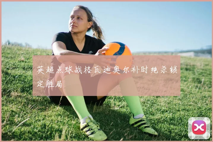 英超点球战格瓦迪奥尔补时绝杀锁定胜局