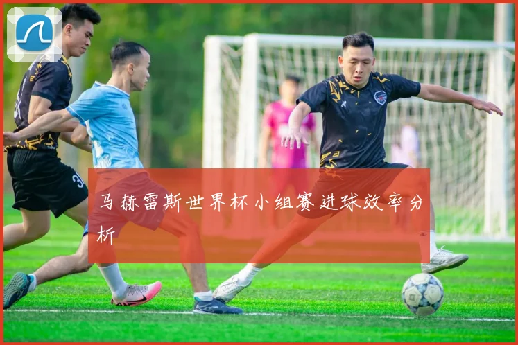 马赫雷斯世界杯小组赛进球效率分析
