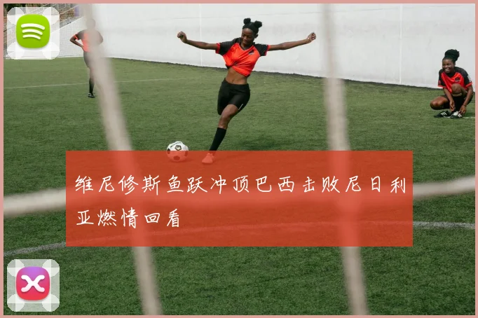 维尼修斯鱼跃冲顶巴西击败尼日利亚燃情回看