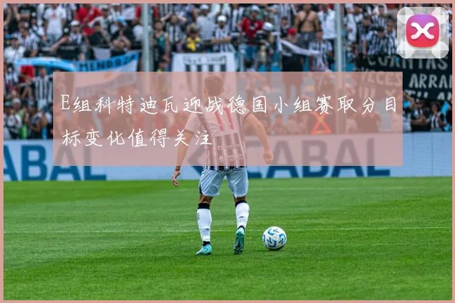 E组科特迪瓦迎战德国小组赛取分目标变化值得关注