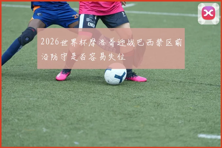 2026世界杯摩洛哥迎战巴西禁区前沿防守是否容易失位