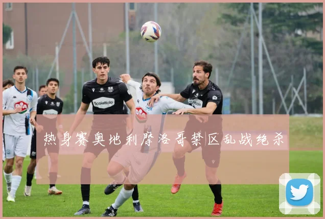 热身赛奥地利摩洛哥禁区乱战绝杀