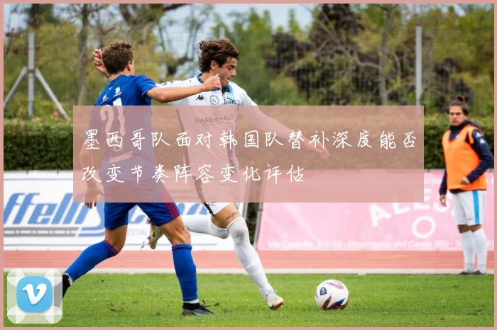 墨西哥队面对韩国队替补深度能否改变节奏阵容变化评估