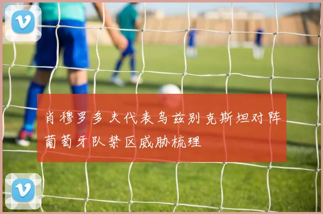 肖穆罗多夫代表乌兹别克斯坦对阵葡萄牙队禁区威胁梳理