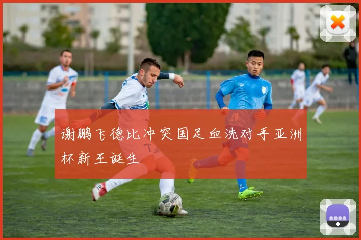 谢鹏飞德比冲突国足血洗对手亚洲杯新王诞生