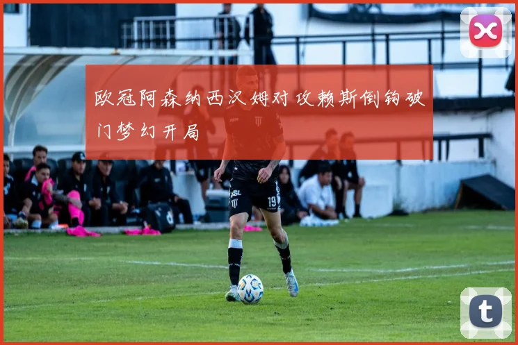 欧冠阿森纳西汉姆对攻赖斯倒钩破门梦幻开局