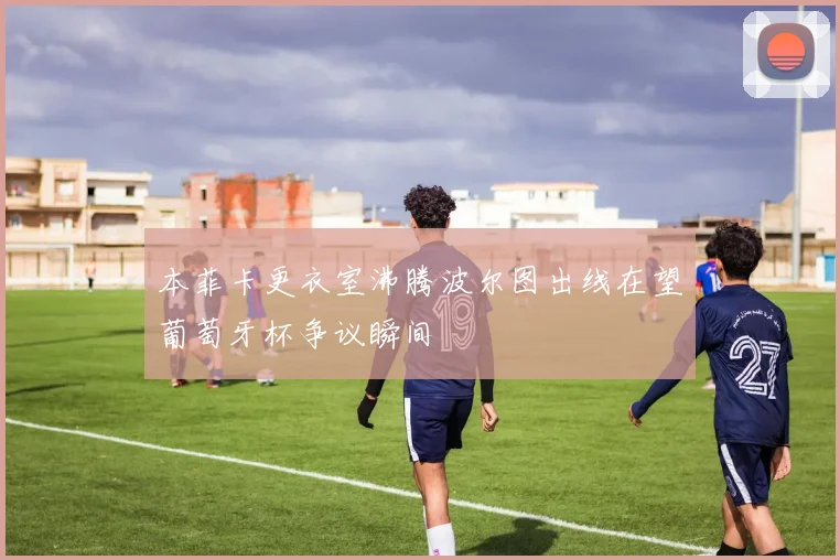 本菲卡更衣室沸腾波尔图出线在望葡萄牙杯争议瞬间
