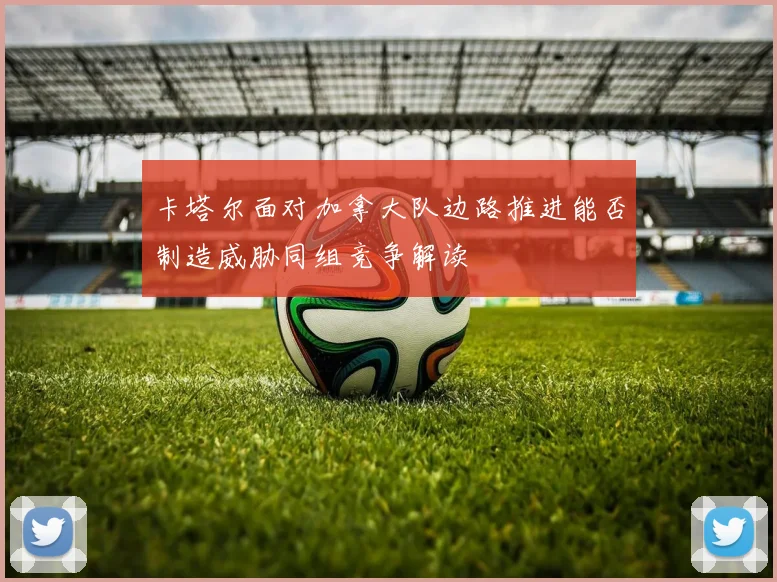 卡塔尔面对加拿大队边路推进能否制造威胁同组竞争解读