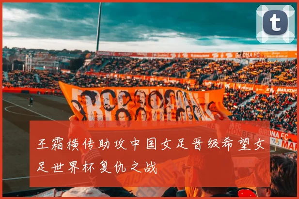 王霜横传助攻中国女足晋级希望女足世界杯复仇之战