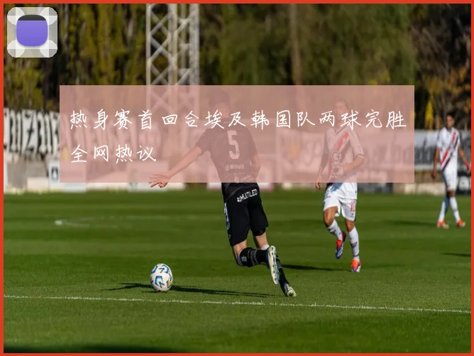 热身赛首回合埃及韩国队两球完胜全网热议