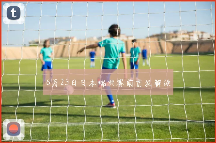 6月25日日本瑞典赛前首发解读