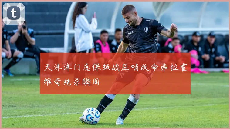 天津津门虎保级战压哨改命弗拉霍维奇绝杀瞬间