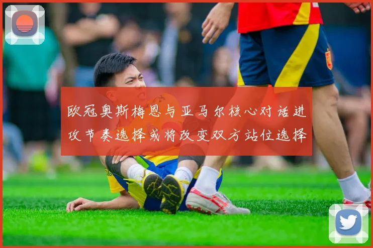 欧冠奥斯梅恩与亚马尔核心对话进攻节奏选择或将改变双方站位选择