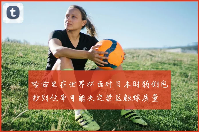哈兹里在世界杯面对日本时弱侧包抄到位率可能决定禁区触球质量