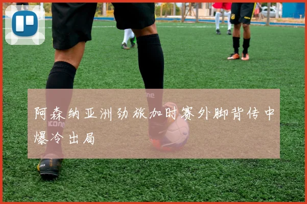 阿森纳亚洲劲旅加时赛外脚背传中爆冷出局