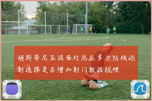 胡斯蒂尼亚诺面对厄瓜多尔防线远射选择是否增加射门数据梳理