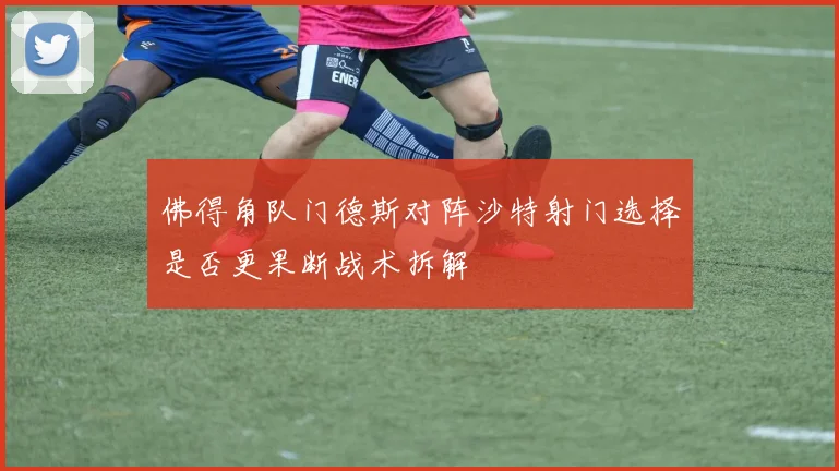 佛得角队门德斯对阵沙特射门选择是否更果断战术拆解
