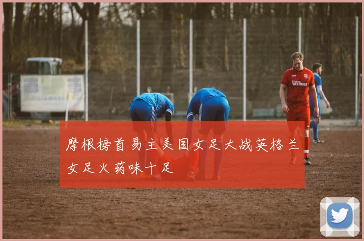 摩根榜首易主美国女足大战英格兰女足火药味十足