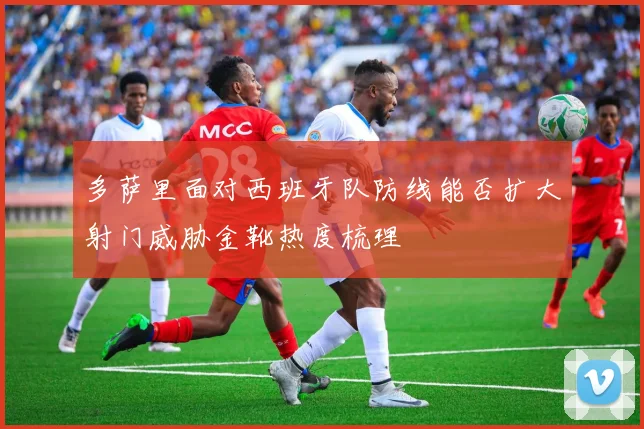 多萨里面对西班牙队防线能否扩大射门威胁金靴热度梳理