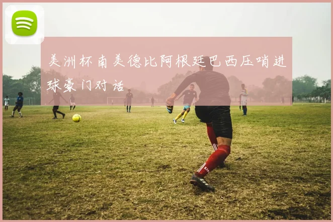 美洲杯南美德比阿根廷巴西压哨进球豪门对话