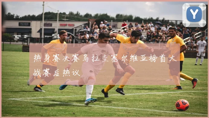 热身赛决赛乌拉圭塞尔维亚榜首大战赛后热议