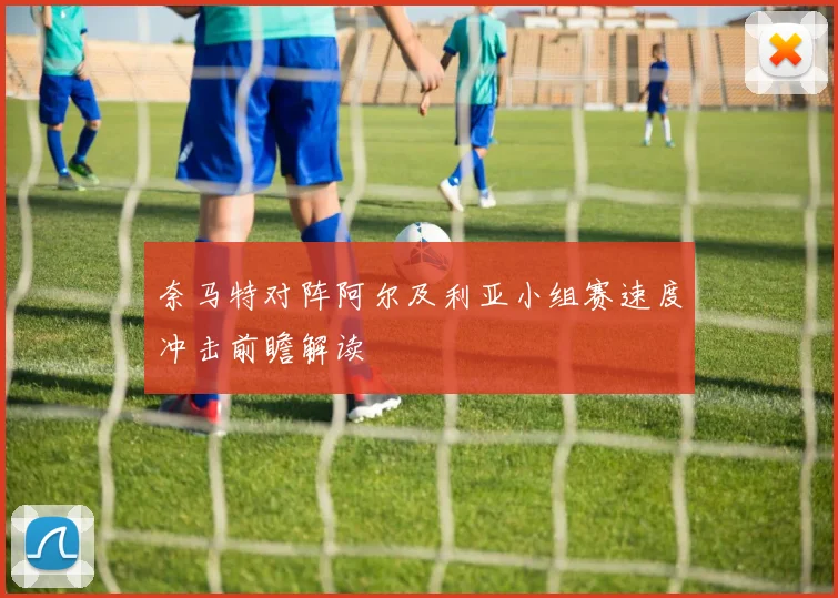 奈马特对阵阿尔及利亚小组赛速度冲击前瞻解读