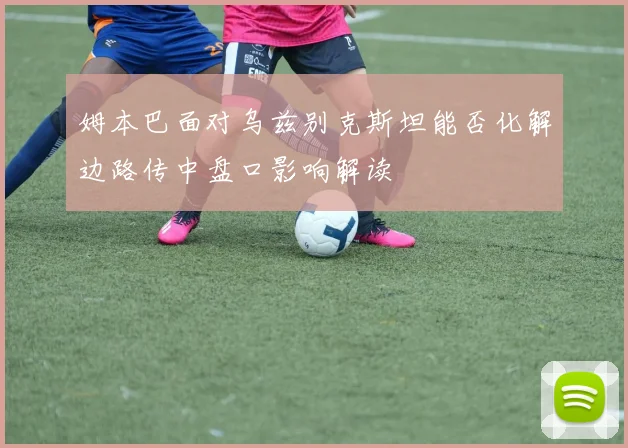 姆本巴面对乌兹别克斯坦能否化解边路传中盘口影响解读