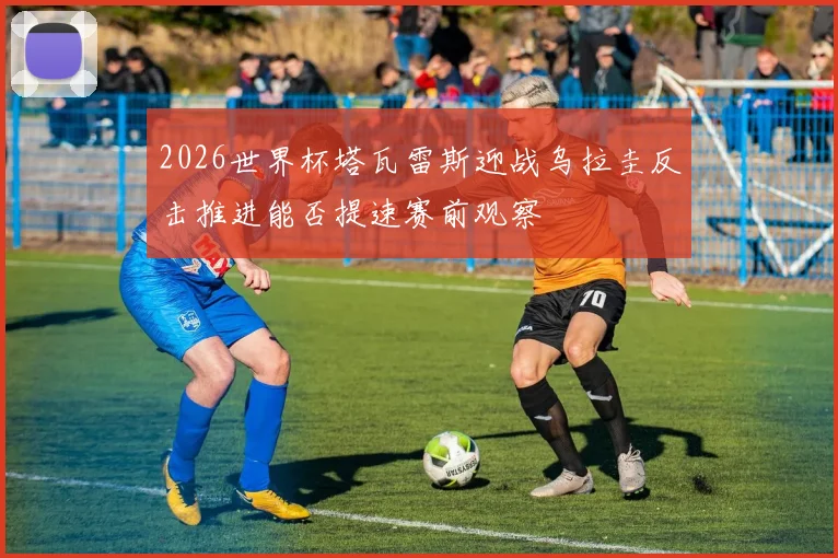 2026世界杯塔瓦雷斯迎战乌拉圭反击推进能否提速赛前观察