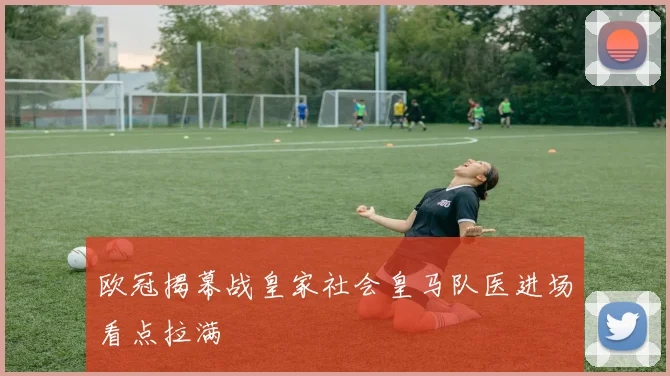 欧冠揭幕战皇家社会皇马队医进场看点拉满