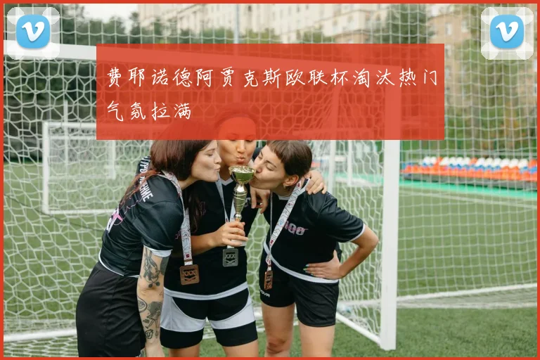 费耶诺德阿贾克斯欧联杯淘汰热门气氛拉满